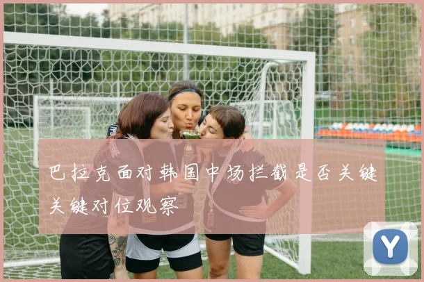 巴拉克面对韩国中场拦截是否关键关键对位观察