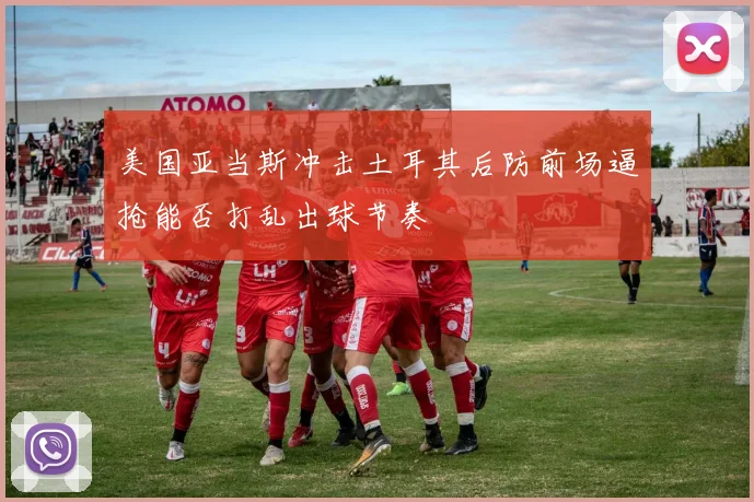 美国亚当斯冲击土耳其后防前场逼抢能否打乱出球节奏