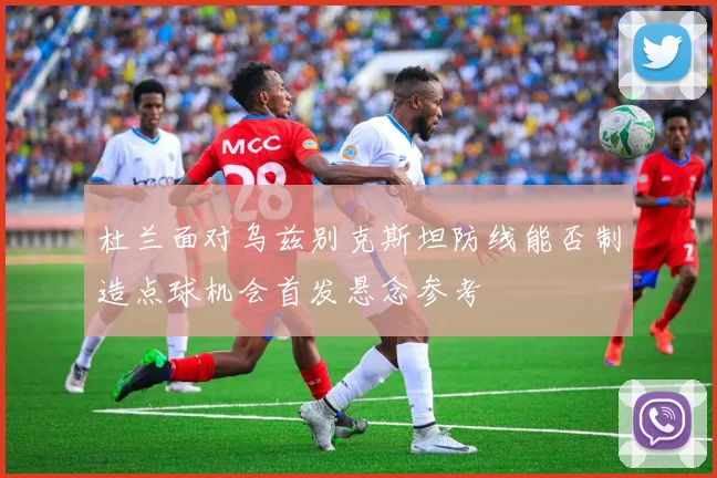 杜兰面对乌兹别克斯坦防线能否制造点球机会首发悬念参考