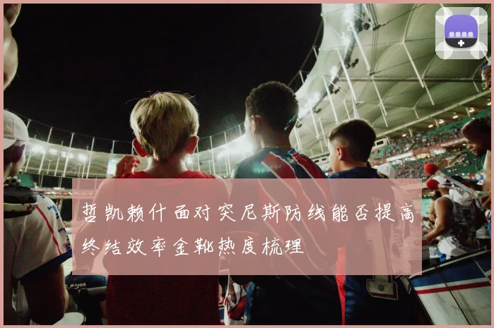 哲凯赖什面对突尼斯防线能否提高终结效率金靴热度梳理