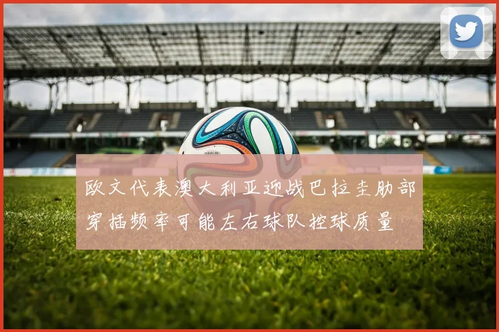 欧文代表澳大利亚迎战巴拉圭肋部穿插频率可能左右球队控球质量