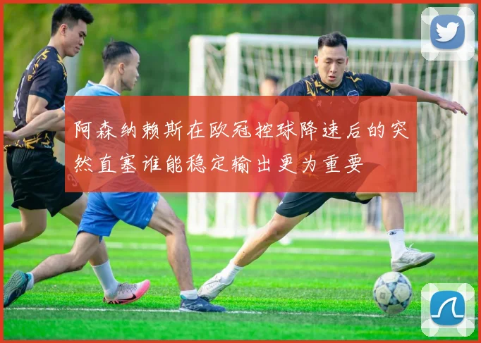 阿森纳赖斯在欧冠控球降速后的突然直塞谁能稳定输出更为重要