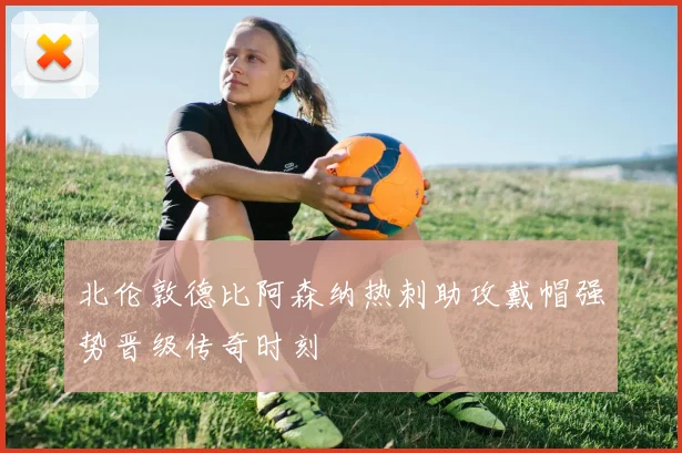 北伦敦德比阿森纳热刺助攻戴帽强势晋级传奇时刻
