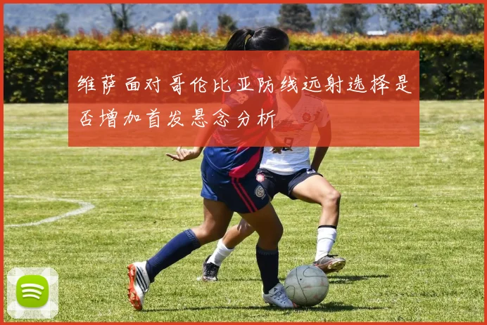 维萨面对哥伦比亚防线远射选择是否增加首发悬念分析