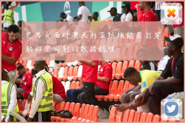 巴洛贡面对澳大利亚防线能否打穿肋部空间射门数据梳理