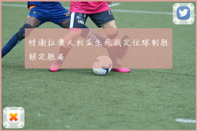 特谢拉澳大利亚生死战定位球制胜锁定胜局