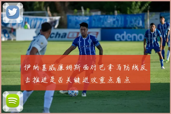 伊纳基威廉姆斯面对巴拿马防线反击推进是否关键进攻重点看点