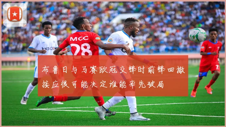 布鲁日与马赛欧冠交锋时前锋回撤接应很可能决定谁能率先破局
