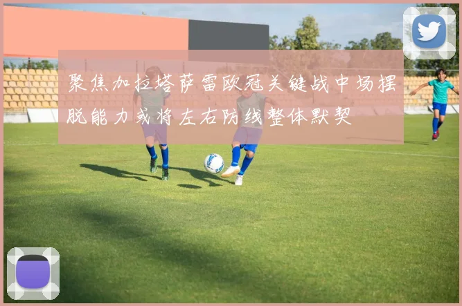 聚焦加拉塔萨雷欧冠关键战中场摆脱能力或将左右防线整体默契