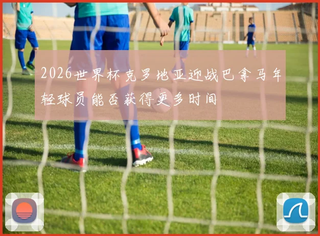 2026世界杯克罗地亚迎战巴拿马年轻球员能否获得更多时间