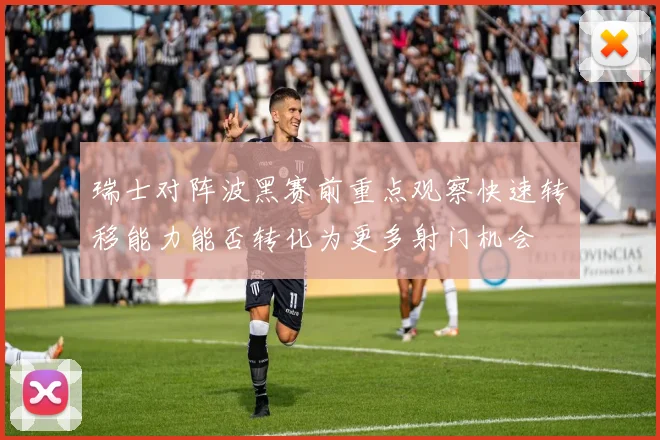 瑞士对阵波黑赛前重点观察快速转移能力能否转化为更多射门机会