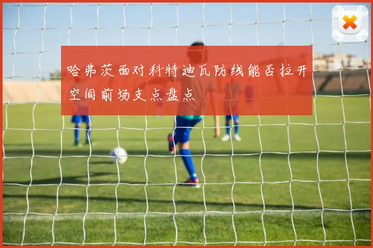 哈弗茨面对科特迪瓦防线能否拉开空间前场支点盘点