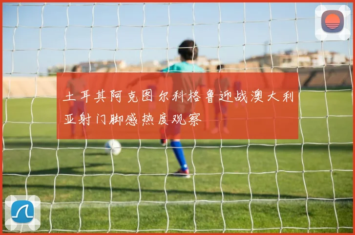 土耳其阿克图尔科格鲁迎战澳大利亚射门脚感热度观察