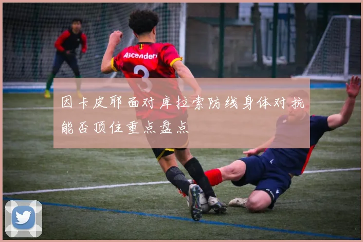 因卡皮耶面对库拉索防线身体对抗能否顶住重点盘点