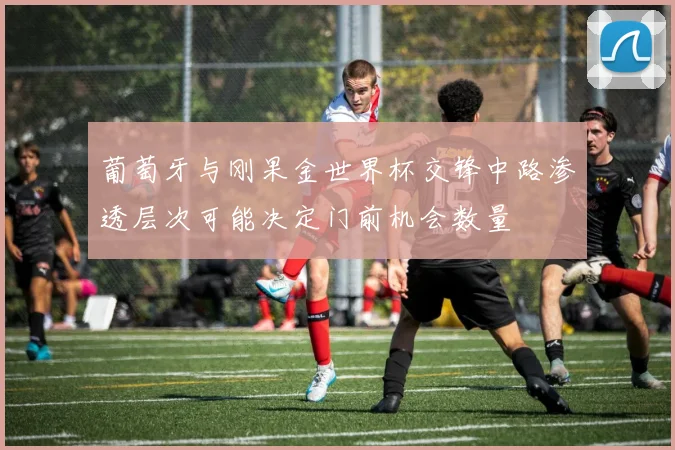 葡萄牙与刚果金世界杯交锋中路渗透层次可能决定门前机会数量