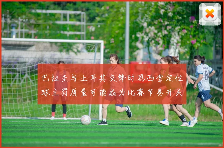 巴拉圭与土耳其交锋时恩西索定位球主罚质量可能成为比赛节奏开关