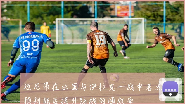 迈尼昂在法国与伊拉克一战中落点预判能否提升防线沟通效率