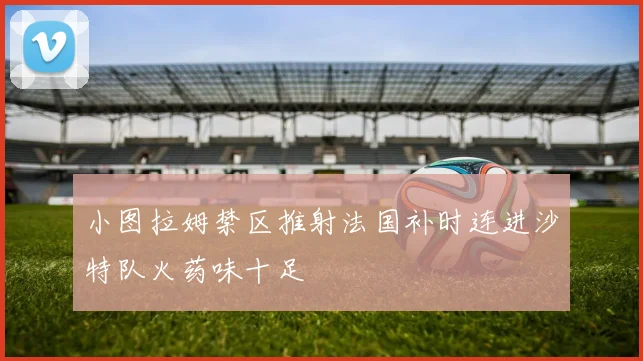小图拉姆禁区推射法国补时连进沙特队火药味十足