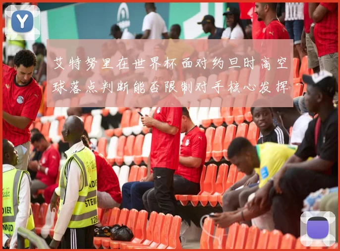 艾特努里在世界杯面对约旦时高空球落点判断能否限制对手核心发挥