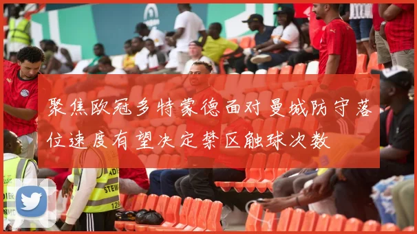 聚焦欧冠多特蒙德面对曼城防守落位速度有望决定禁区触球次数