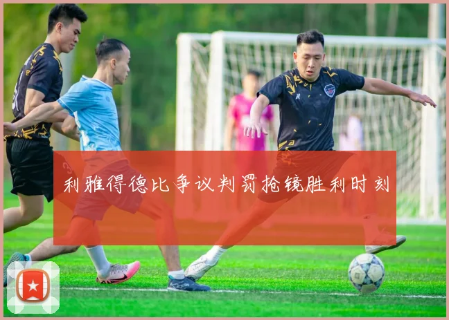 利雅得德比争议判罚抢镜胜利时刻