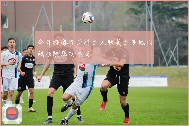 公开杯爆冷亚特兰大联奥兰多城门线救险压哨名局