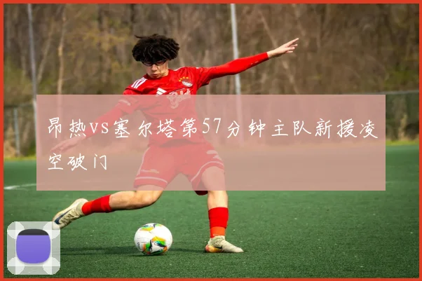 昂热vs塞尔塔第57分钟主队新援凌空破门