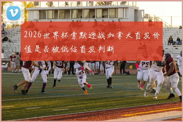 2026世界杯索默迎战加拿大首发价值是否被低估首发判断