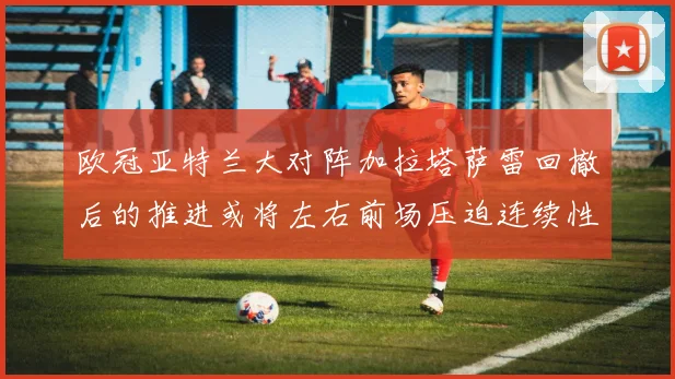 欧冠亚特兰大对阵加拉塔萨雷回撤后的推进或将左右前场压迫连续性