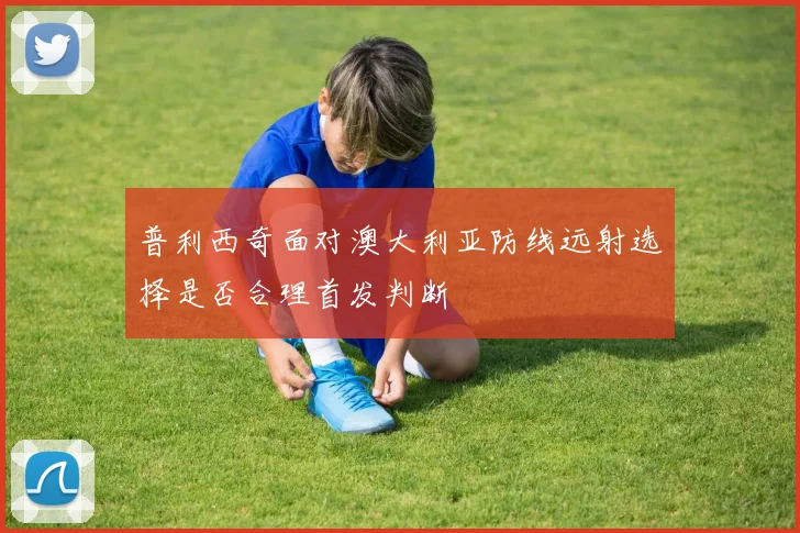 普利西奇面对澳大利亚防线远射选择是否合理首发判断