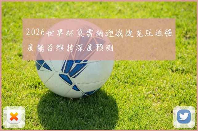 2026世界杯莫雷纳迎战捷克压迫强度能否维持深度预测