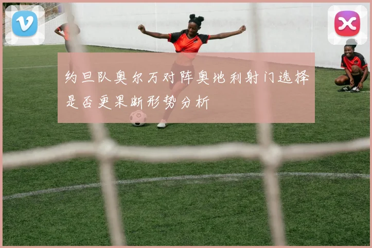 约旦队奥尔万对阵奥地利射门选择是否更果断形势分析
