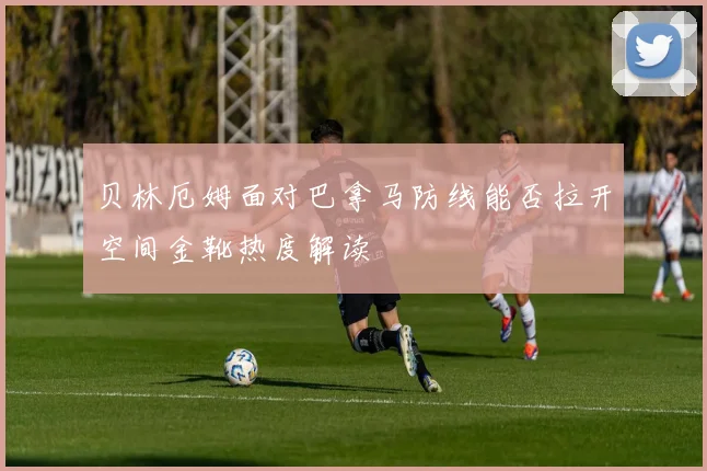 贝林厄姆面对巴拿马防线能否拉开空间金靴热度解读