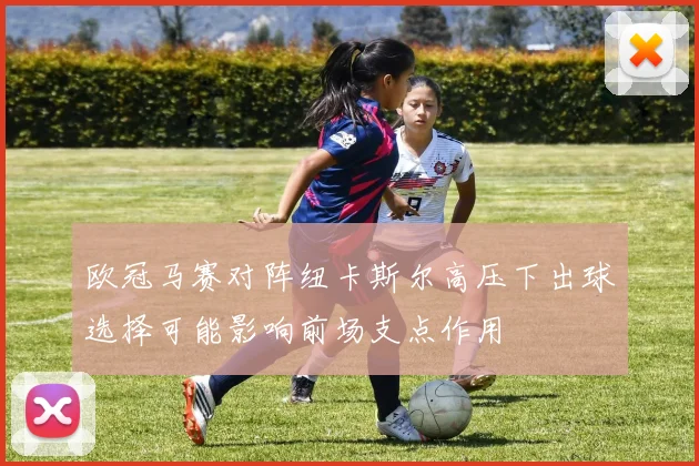欧冠马赛对阵纽卡斯尔高压下出球选择可能影响前场支点作用