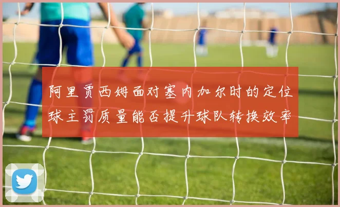 阿里贾西姆面对塞内加尔时的定位球主罚质量能否提升球队转换效率