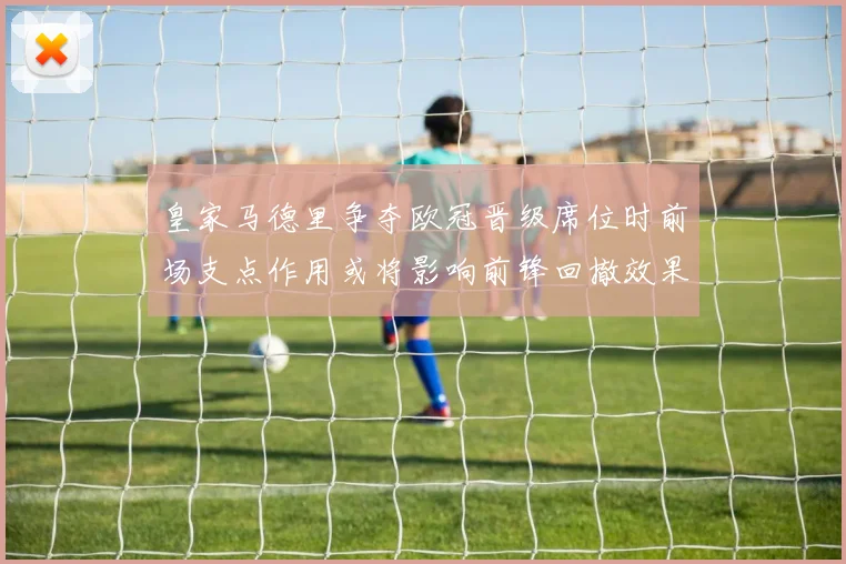 皇家马德里争夺欧冠晋级席位时前场支点作用或将影响前锋回撤效果