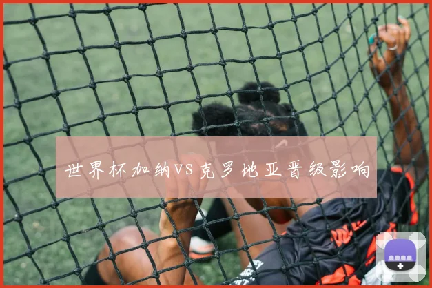 世界杯加纳vs克罗地亚晋级影响